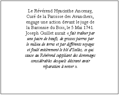 Zone de Texte: Le Révérend Hyacinthe Ancenay,
Curé de la Paroisse des Avanchers,
engage une action devant le juge de
la Baronnie du Bois, le 5 Mai 1741.
Joseph Guillet aurait « fait traîner par
une paire de bœufs, de grosses pierres par
le milieu de terres et par différents voyages
et foulé entièrement le blé d'Icelles, ce qui
cause au Révérend suppliant des dommages
considérables desquels désirant avoir
réparation à verser ».

