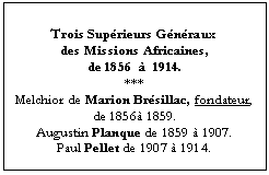 Zone de Texte: Trois Supérieurs Généraux 
des Missions Africaines, 
de 1856  à  1914.
***
Melchior de Marion Brésillac, fondateur,
de 1856à 1859.
Augustin Planque de 1859 à 1907.
Paul Pellet de 1907 à 1914.

